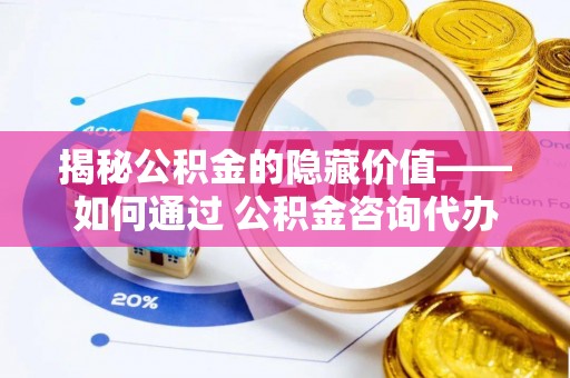 惠安揭秘公积金的隐藏价值——如何通过 公积金咨询代办提取 优化财富管理