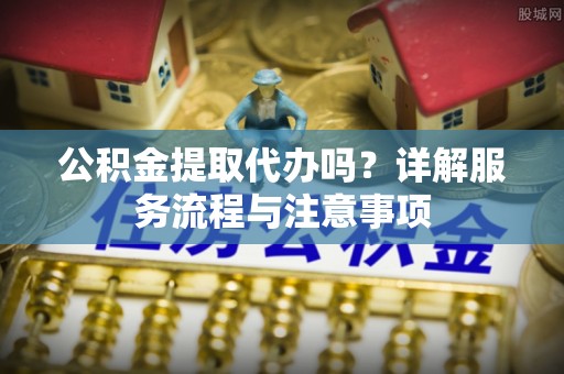 惠安公积金提取代办吗？详解服务流程与注意事项