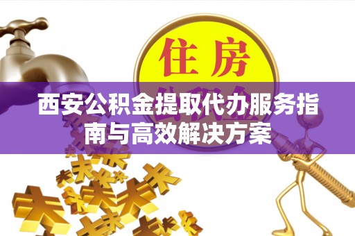 惠安西安公积金提取代办服务指南与高效解决方案