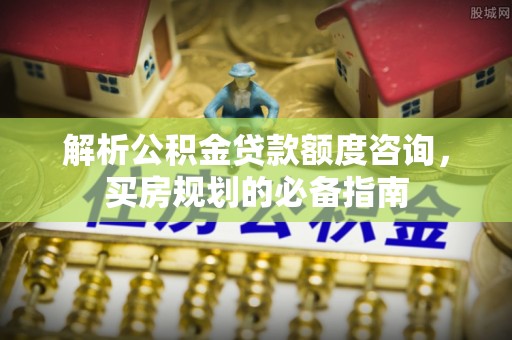 惠安解析公积金贷款额度咨询，买房规划的必备指南