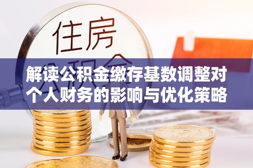 惠安解读公积金缴存基数调整对个人财务的影响与优化策略