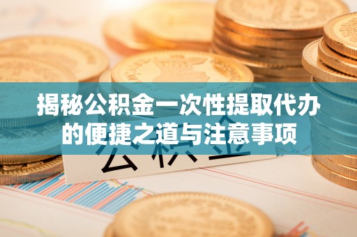 惠安揭秘公积金一次性提取代办的便捷之道与注意事项
