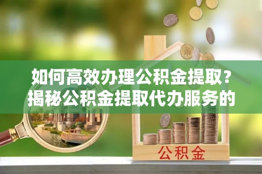 惠安如何高效办理公积金提取？揭秘公积金提取代办服务的优势与注意事项