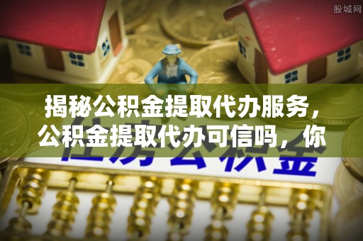 惠安揭秘公积金提取代办服务，公积金提取代办可信吗，你需要知道的真相