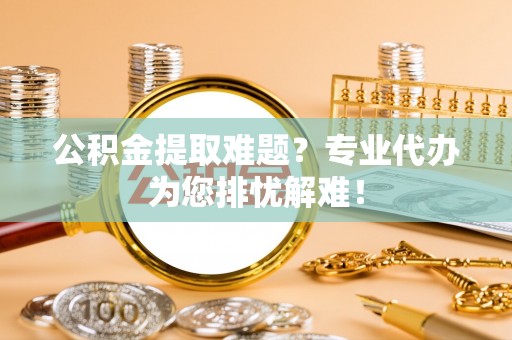 惠安公积金提取难题？专业代办为您排忧解难！