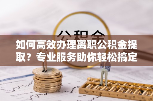 惠安如何高效办理离职公积金提取？专业服务助你轻松搞定