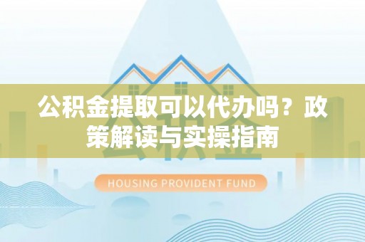 惠安公积金提取可以代办吗？政策解读与实操指南