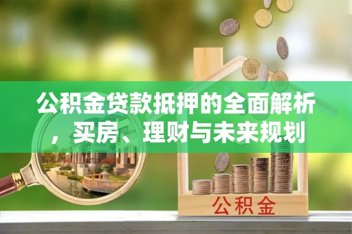 惠安公积金贷款抵押的全面解析，买房、理财与未来规划