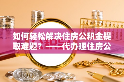 惠安如何轻松解决住房公积金提取难题？——代办理住房公积金提取服务解析