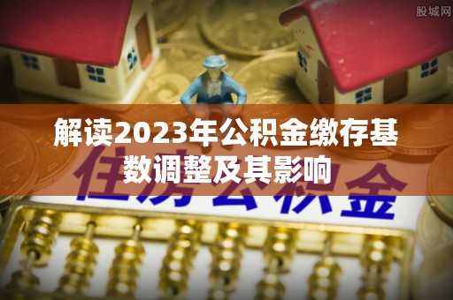 惠安解读2023年公积金缴存基数调整及其影响