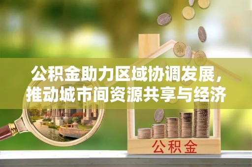 惠安公积金助力区域协调发展，推动城市间资源共享与经济均衡发展