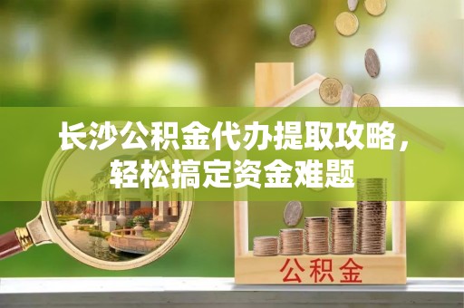 惠安长沙公积金代办提取攻略，轻松搞定资金难题