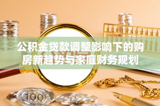 惠安公积金贷款调整影响下的购房新趋势与家庭财务规划