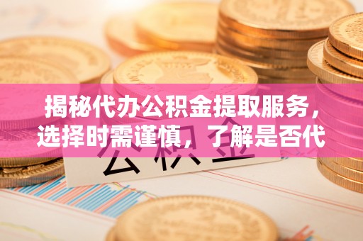 惠安揭秘代办公积金提取服务，选择时需谨慎，了解是否代办公积金提取可靠吗？