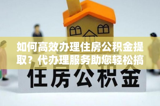 惠安如何高效办理住房公积金提取？代办理服务助您轻松搞定
