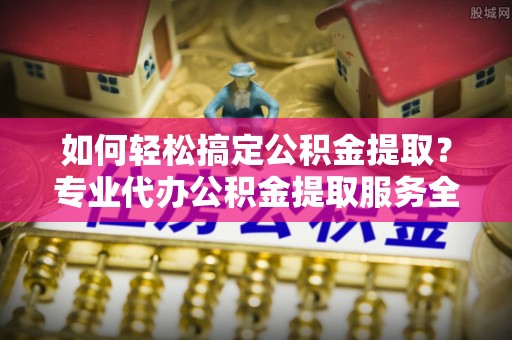 惠安如何轻松搞定公积金提取？专业代办公积金提取服务全解析