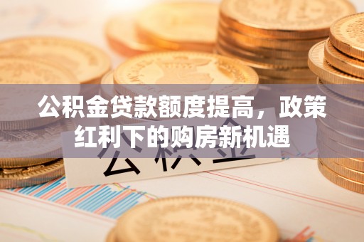 惠安公积金贷款额度提高，政策红利下的购房新机遇