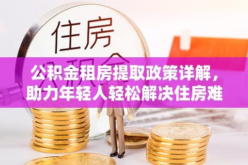 惠安公积金租房提取政策详解，助力年轻人轻松解决住房难题