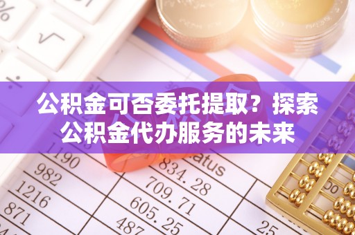 惠安公积金可否委托提取？探索公积金代办服务的未来
